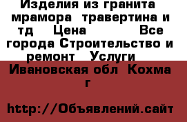 Изделия из гранита, мрамора, травертина и тд. › Цена ­ 1 000 - Все города Строительство и ремонт » Услуги   . Ивановская обл.,Кохма г.